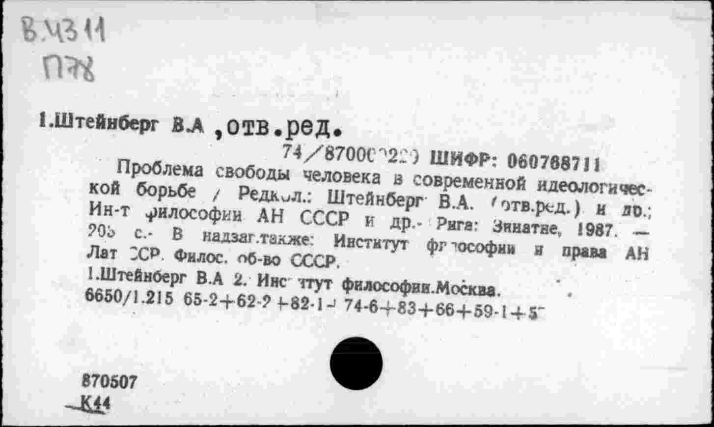 ﻿
1.Штейнберг В А ,0ТВ.рбД.
74/8700С''22) ШИФР: 060768711
Проблема свободы человека в современной идеологической борьбе / РедкиЛ.: Штейнберг В.А. <этв.ред.) и до.; Ин-т философии АН СССР и др.- Рига: Зинатне, 1987 — 205 с.- В надзаг .также: Институт фг ■’ософии и права АН Лат SCP. Филос. об-во СССР.
1.Штейнберг В.А 2. Инс чтут философии.Москва.
6650/1.215 65-2+62-2 1-82-1J 74-6+83+66+59-1 + 5'
870507